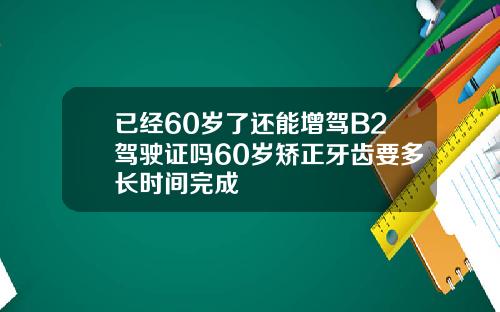 已经60岁了还能增驾B2驾驶证吗60岁矫正牙齿要多长时间完成