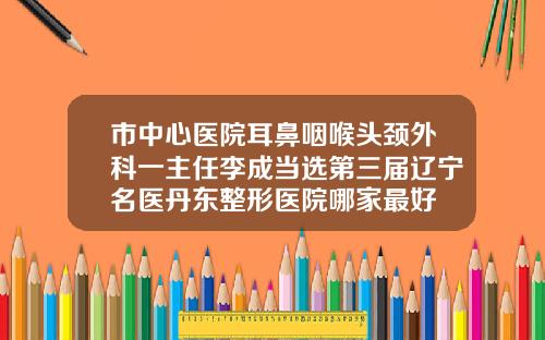市中心医院耳鼻咽喉头颈外科一主任李成当选第三届辽宁名医丹东整形医院哪家最好