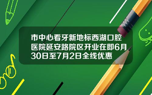 市中心看牙新地标西湖口腔医院延安路院区开业在即6月30日至7月2日全线优惠