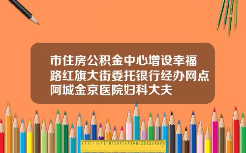 市住房公积金中心增设幸福路红旗大街委托银行经办网点阿城金京医院妇科大夫