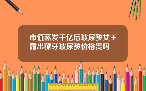 市值蒸发千亿后玻尿酸女王露出獠牙玻尿酸价格贵吗