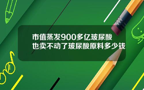 市值蒸发900多亿玻尿酸也卖不动了玻尿酸原料多少钱