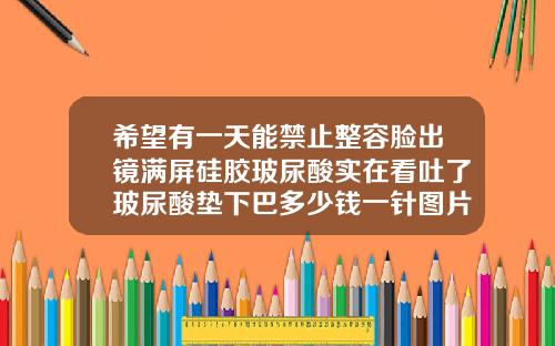 希望有一天能禁止整容脸出镜满屏硅胶玻尿酸实在看吐了玻尿酸垫下巴多少钱一针图片