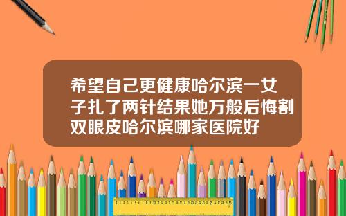 希望自己更健康哈尔滨一女子扎了两针结果她万般后悔割双眼皮哈尔滨哪家医院好