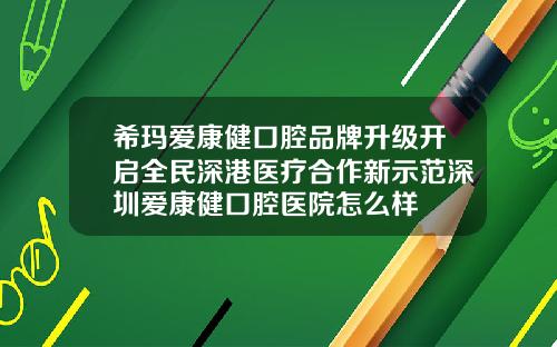 希玛爱康健口腔品牌升级开启全民深港医疗合作新示范深圳爱康健口腔医院怎么样