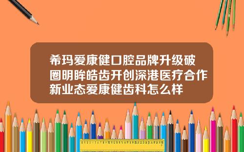 希玛爱康健口腔品牌升级破圈明眸皓齿开创深港医疗合作新业态爱康健齿科怎么样