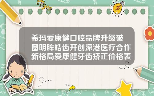 希玛爱康健口腔品牌升级破圈明眸皓齿开创深港医疗合作新格局爱康健牙齿矫正价格表最新