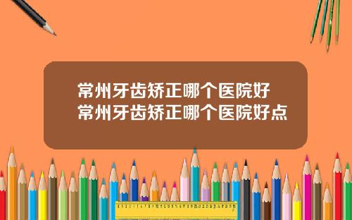 常州牙齿矫正哪个医院好 常州牙齿矫正哪个医院好点