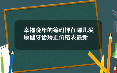 幸福晚年的筹码押在哪儿爱康健牙齿矫正价格表最新