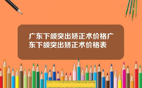 广东下颌突出矫正术价格广东下颌突出矫正术价格表