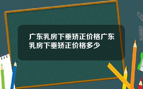 广东乳房下垂矫正价格广东乳房下垂矫正价格多少