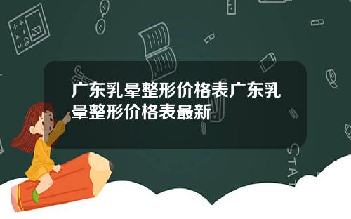 广东乳晕整形价格表广东乳晕整形价格表最新