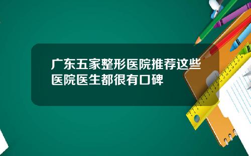 广东五家整形医院推荐这些医院医生都很有口碑