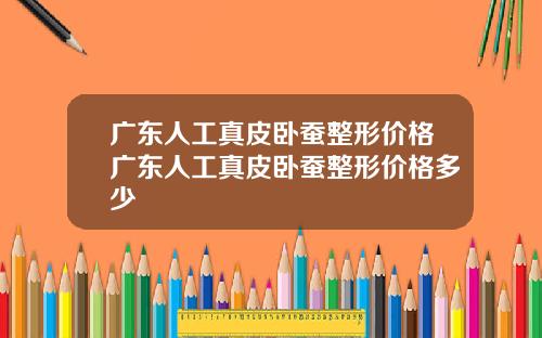广东人工真皮卧蚕整形价格广东人工真皮卧蚕整形价格多少