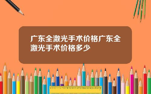 广东全激光手术价格广东全激光手术价格多少