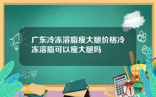 广东冷冻溶脂瘦大腿价格冷冻溶脂可以瘦大腿吗