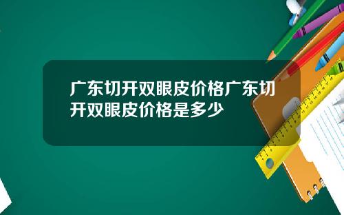 广东切开双眼皮价格广东切开双眼皮价格是多少