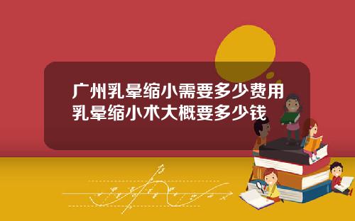 广州乳晕缩小需要多少费用乳晕缩小术大概要多少钱