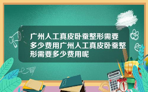 广州人工真皮卧蚕整形需要多少费用广州人工真皮卧蚕整形需要多少费用呢