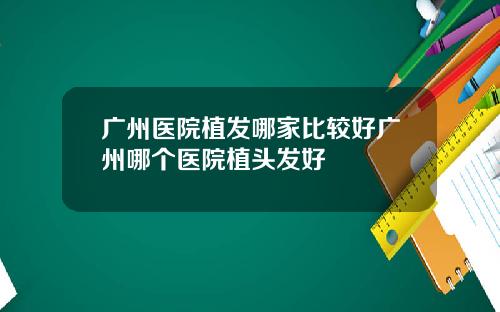 广州医院植发哪家比较好广州哪个医院植头发好