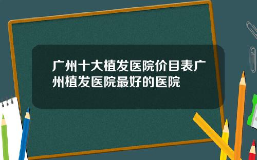 广州十大植发医院价目表广州植发医院最好的医院