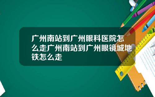 广州南站到广州眼科医院怎么走广州南站到广州眼镜城地铁怎么走
