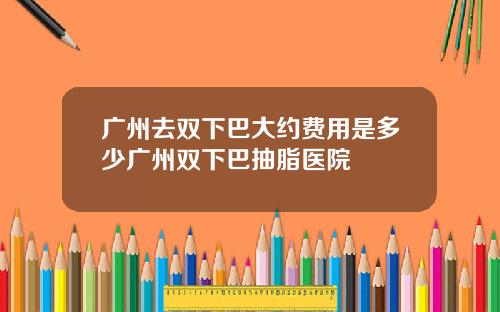广州去双下巴大约费用是多少广州双下巴抽脂医院