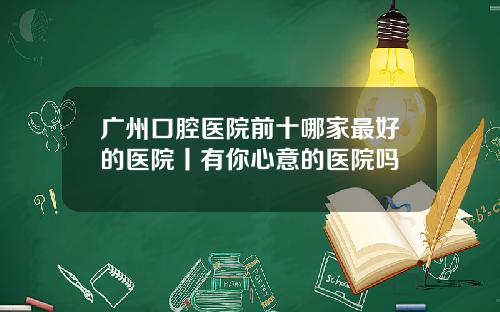广州口腔医院前十哪家最好的医院丨有你心意的医院吗
