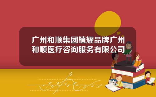 广州和顺集团植耀品牌广州和顺医疗咨询服务有限公司
