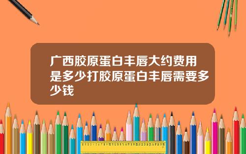 广西胶原蛋白丰唇大约费用是多少打胶原蛋白丰唇需要多少钱