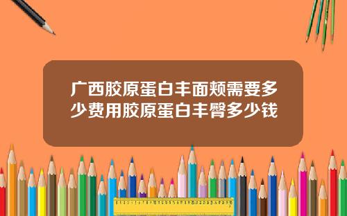 广西胶原蛋白丰面颊需要多少费用胶原蛋白丰臀多少钱