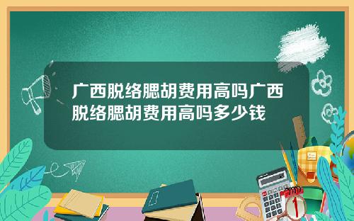 广西脱络腮胡费用高吗广西脱络腮胡费用高吗多少钱