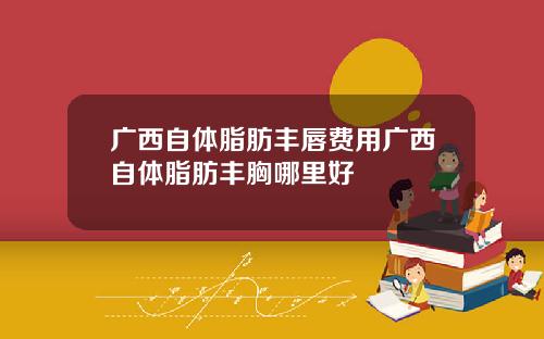 广西自体脂肪丰唇费用广西自体脂肪丰胸哪里好
