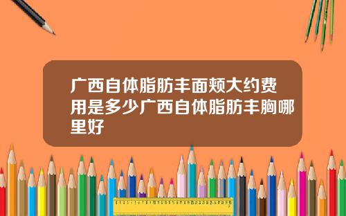 广西自体脂肪丰面颊大约费用是多少广西自体脂肪丰胸哪里好
