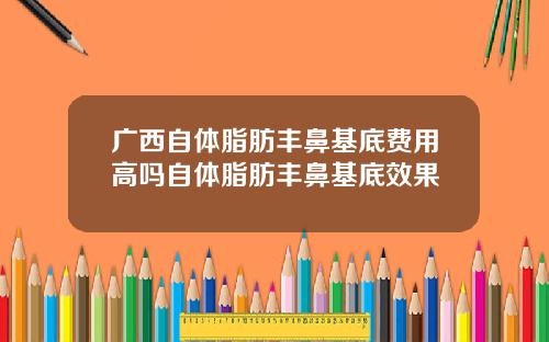 广西自体脂肪丰鼻基底费用高吗自体脂肪丰鼻基底效果