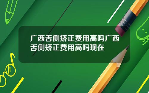 广西舌侧矫正费用高吗广西舌侧矫正费用高吗现在