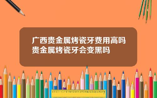 广西贵金属烤瓷牙费用高吗贵金属烤瓷牙会变黑吗