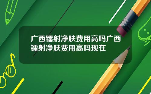广西镭射净肤费用高吗广西镭射净肤费用高吗现在