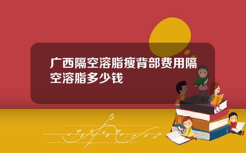 广西隔空溶脂瘦背部费用隔空溶脂多少钱