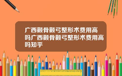 广西颧骨颧弓整形术费用高吗广西颧骨颧弓整形术费用高吗知乎
