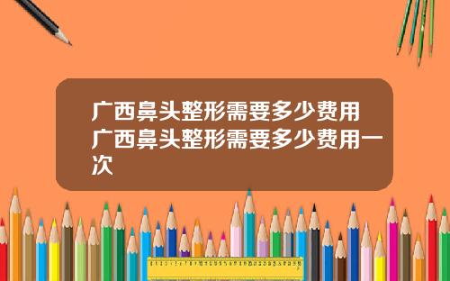 广西鼻头整形需要多少费用广西鼻头整形需要多少费用一次