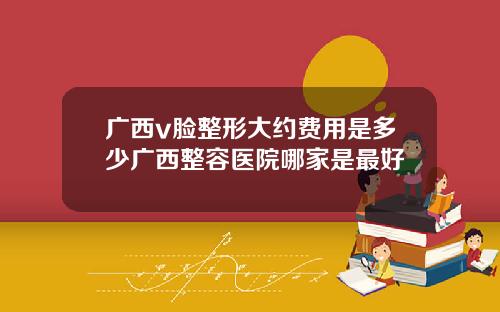 广西v脸整形大约费用是多少广西整容医院哪家是最好