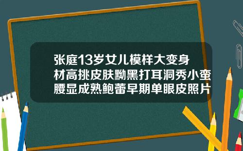 张庭13岁女儿模样大变身材高挑皮肤黝黑打耳洞秀小蛮腰显成熟鲍蕾早期单眼皮照片