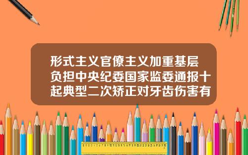 形式主义官僚主义加重基层负担中央纪委国家监委通报十起典型二次矫正对牙齿伤害有多大