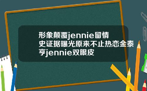 形象颠覆jennie留情史证据曝光原来不止热恋金泰亨jennie双眼皮