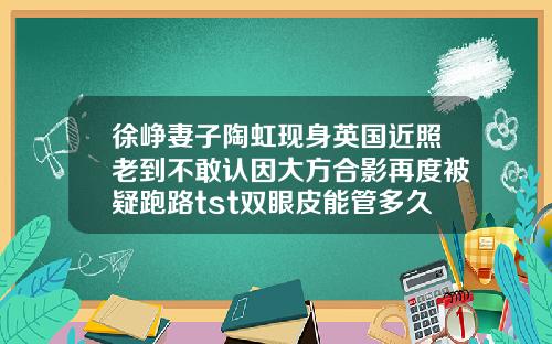 徐峥妻子陶虹现身英国近照老到不敢认因大方合影再度被疑跑路tst双眼皮能管多久
