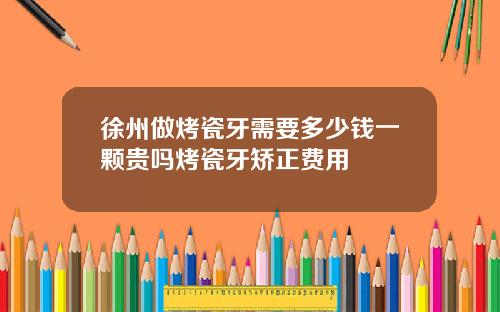 徐州做烤瓷牙需要多少钱一颗贵吗烤瓷牙矫正费用