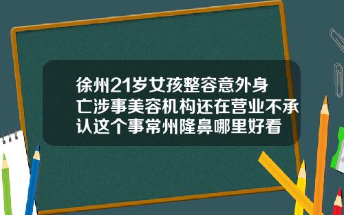 徐州21岁女孩整容意外身亡涉事美容机构还在营业不承认这个事常州隆鼻哪里好看