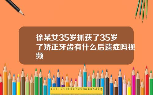 徐某女35岁抓获了35岁了矫正牙齿有什么后遗症吗视频