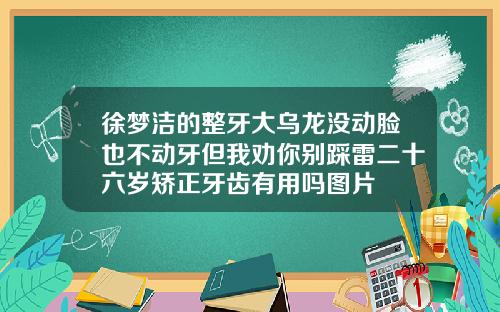 徐梦洁的整牙大乌龙没动脸也不动牙但我劝你别踩雷二十六岁矫正牙齿有用吗图片